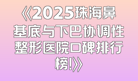 《2025珠海鼻基底与下巴协调性整形医院口碑排行榜！》