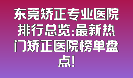 东莞矫正专业医院排行总览：最新热门矫正医院榜单盘点！