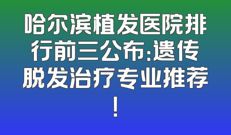 哈尔滨植发医院排行前三公布：遗传脱发治疗专业推荐！