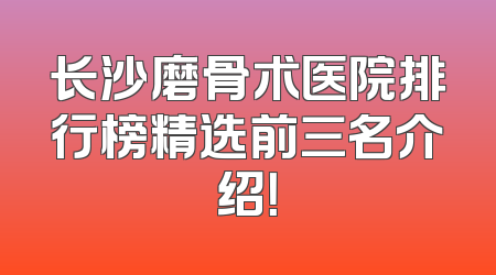 长沙磨骨术医院排行榜精选前三名介绍！