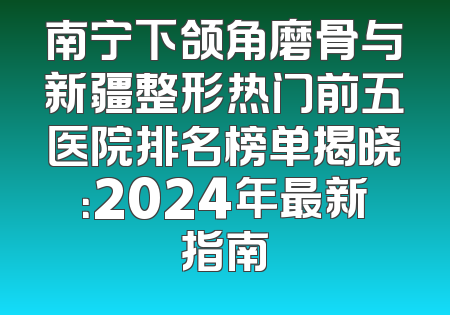 南宁下颌角磨骨与新疆整形热门前五医院排名榜单揭晓：2024年最新指南