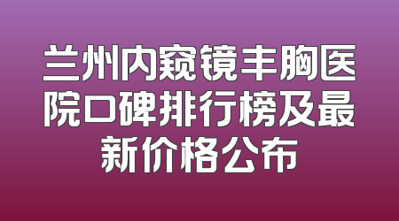 兰州内窥镜丰胸医院口碑排行榜及最新价格公布