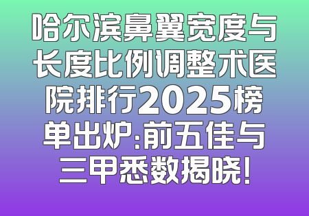 哈尔滨鼻翼宽度与长度比例调整术医院排行2025榜单出炉：前五佳与三甲悉数揭晓！
