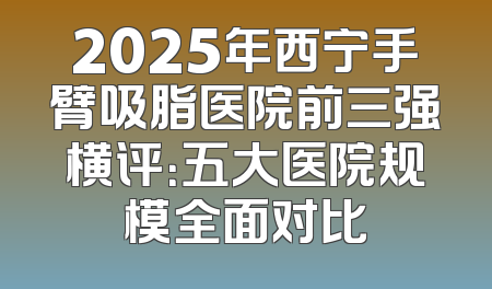 2025年西宁手臂吸脂医院前三强横评：五大医院规模全面对比