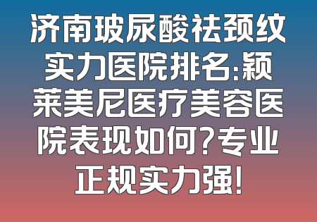 济南玻尿酸祛颈纹实力医院排名：颖莱美尼医疗美容医院表现如何？专业正规实力强！