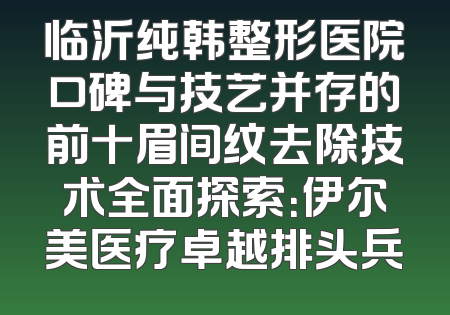 临沂纯韩整形医院口碑与技艺并存的前十眉间纹去除技术全面探索：伊尔美医疗卓越排头兵