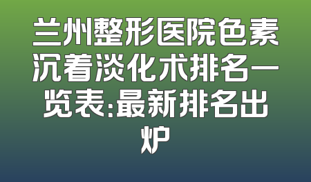 兰州整形医院色素沉着淡化术排名一览表：最新排名出炉