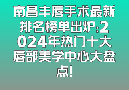 南昌丰唇手术最新排名榜单出炉：2024年热门十大唇部美学中心大盘点！