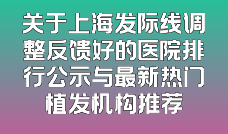 关于上海发际线调整反馈好的医院排行公示与最新热门植发机构推荐