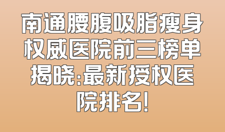 南通腰腹吸脂瘦身权威医院前三榜单揭晓：最新授权医院排名！