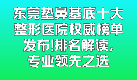 东莞垫鼻基底十大整形医院权威榜单发布！排名解读，专业领先之选