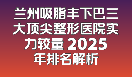 兰州吸脂丰下巴三大顶尖整形医院实力较量 2025年排名解析