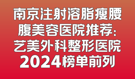 南京注射溶脂瘦腰腹美容医院推荐：艺美外科整形医院2024榜单前列