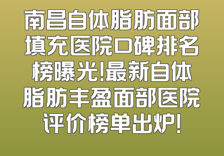 南昌自体脂肪面部填充医院口碑排名榜曝光！最新自体脂肪丰盈面部医院评价榜单出炉！