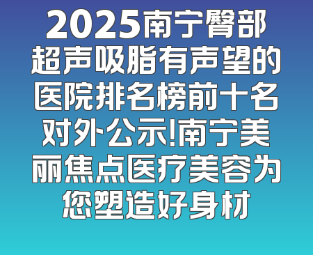 2025南宁臀部超声吸脂有声望的医院排名榜前十名对外公示！南宁美丽焦点医疗美容为您塑造好身材
