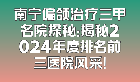 南宁偏颌治疗三甲名院探秘：揭秘2024年度排名前三医院风采！