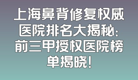 上海鼻背修复权威医院排名大揭秘：前三甲授权医院榜单揭晓！