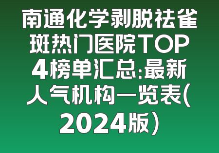 南通化学剥脱祛雀斑热门医院TOP4榜单汇总：最新人气机构一览表（2024版）