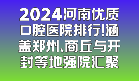 2024河南优质口腔医院排行！涵盖郑州、商丘与开封等地强院汇聚