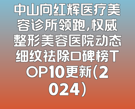 中山向红辉医疗美容诊所领跑，权威整形美容医院动态细纹祛除口碑榜TOP10更新（2024）
