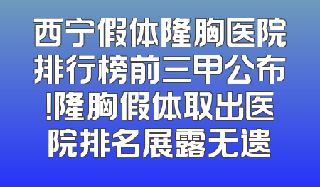 西宁假体隆胸医院排行榜前三甲公布！隆胸假体取出医院排名展露无遗