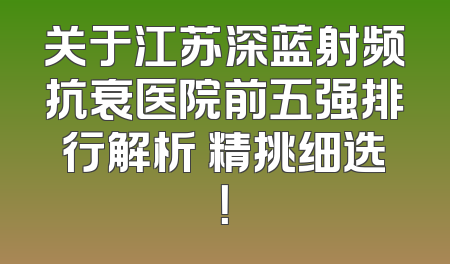 关于江苏深蓝射频抗衰医院前五强排行解析 精挑细选！