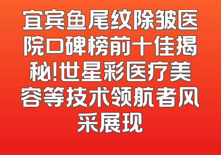 宜宾鱼尾纹除皱医院口碑榜前十佳揭秘！世星彩医疗美容等技术领航者风采展现