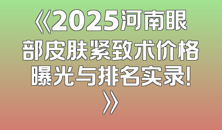 《2025河南眼部皮肤紧致术价格曝光与排名实录！》