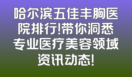 哈尔滨五佳丰胸医院排行！带你洞悉专业医疗美容领域资讯动态！