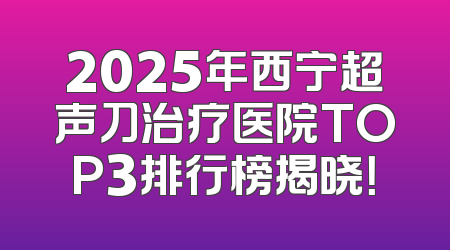 2025年西宁超声刀治疗医院TOP3排行榜揭晓！