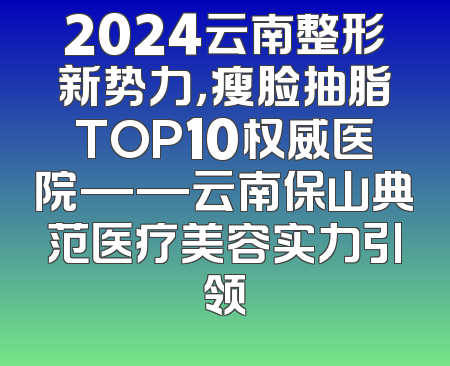 2024云南整形新势力，瘦脸抽脂TOP10权威医院——云南保山典范医疗美容实力引领