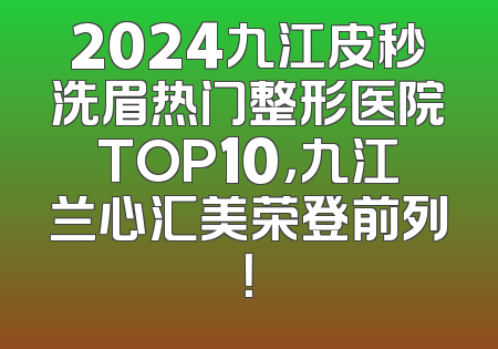 2024九江皮秒洗眉热门整形医院TOP10，九江兰心汇美荣登前列！