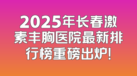 2025年长春激素丰胸医院最新排行榜重磅出炉！