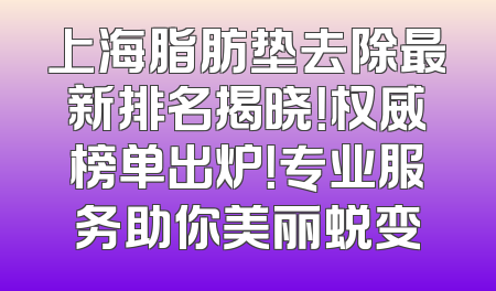 上海脂肪垫去除最新排名揭晓！权威榜单出炉！专业服务助你美丽蜕变