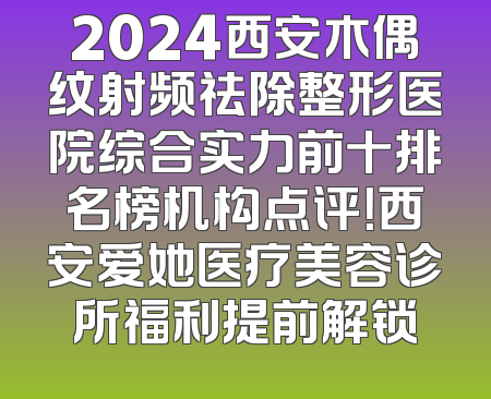 2024西安木偶纹射频祛除整形医院综合实力前十排名榜机构点评！西安爱她医疗美容诊所福利提前解锁