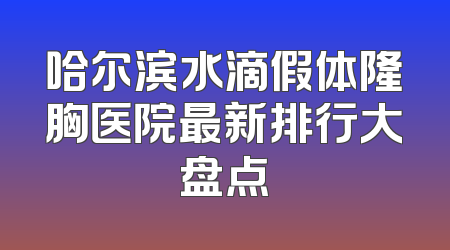 哈尔滨水滴假体隆胸医院最新排行大盘点