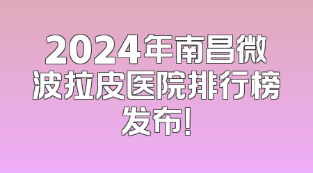 2024年南昌微波拉皮医院排行榜发布！