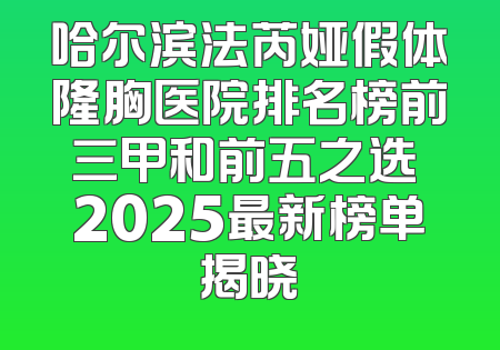 哈尔滨法芮娅假体隆胸医院排名榜前三甲和前五之选 2025最新榜单揭晓