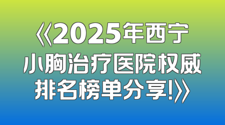 《2025年西宁小胸治疗医院权威排名榜单分享！》