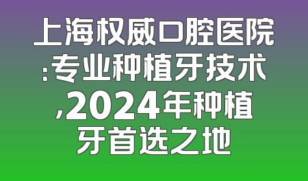上海权威口腔医院：专业种植牙技术，2024年种植牙首选之地