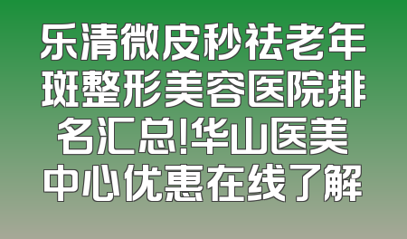 乐清微皮秒祛老年斑整形美容医院排名汇总！华山医美中心优惠在线了解