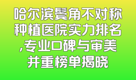 哈尔滨鬓角不对称种植医院实力排名，专业口碑与审美并重榜单揭晓
