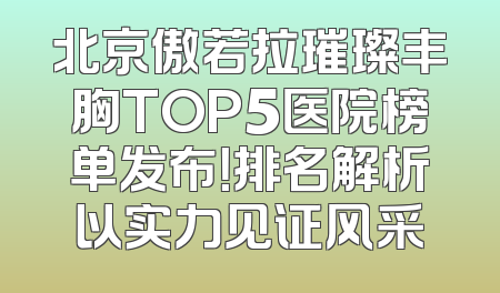 北京傲若拉璀璨丰胸TOP5医院榜单发布！排名解析以实力见证风采