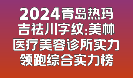 2024青岛热玛吉祛川字纹：美林医疗美容诊所实力领跑综合实力榜