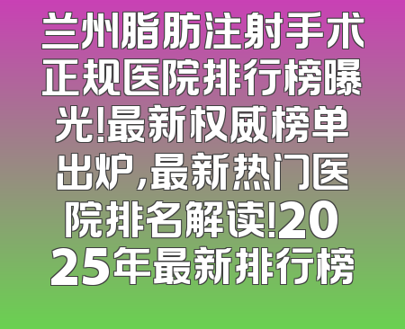 兰州脂肪注射手术正规医院排行榜曝光！最新权威榜单出炉，最新热门医院排名解读！2025年最新排行榜