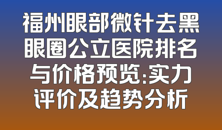 福州眼部微针去黑眼圈公立医院排名与价格预览：实力评价及趋势分析