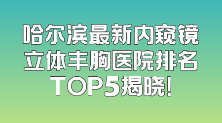 哈尔滨最新内窥镜立体丰胸医院排名TOP5揭晓！