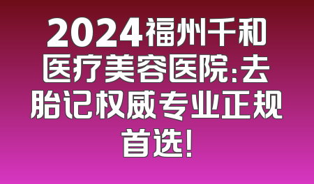2024福州千和医疗美容医院：去胎记权威专业正规首选！