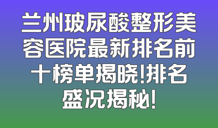 兰州玻尿酸整形美容医院最新排名前十榜单揭晓！排名盛况揭秘！