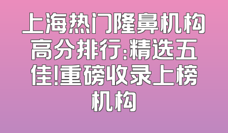 上海热门隆鼻机构高分排行：精选五佳！重磅收录上榜机构